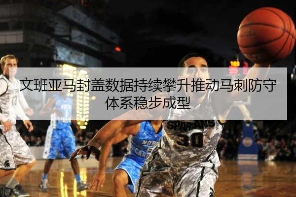 文班亚马封盖数据持续攀升推动马刺防守体系稳步成型