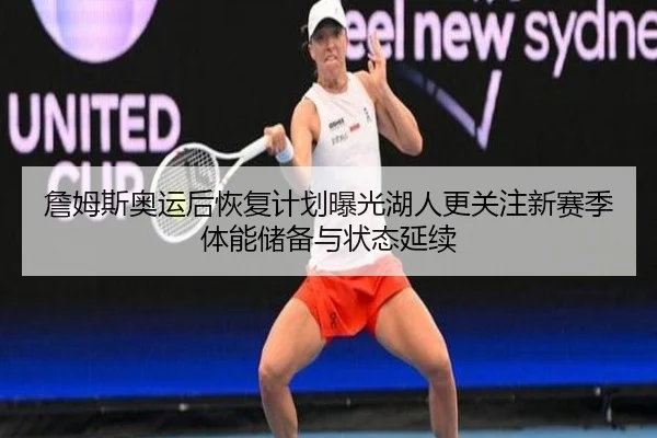 詹姆斯奥运后恢复计划曝光湖人更关注新赛季体能储备与状态延续