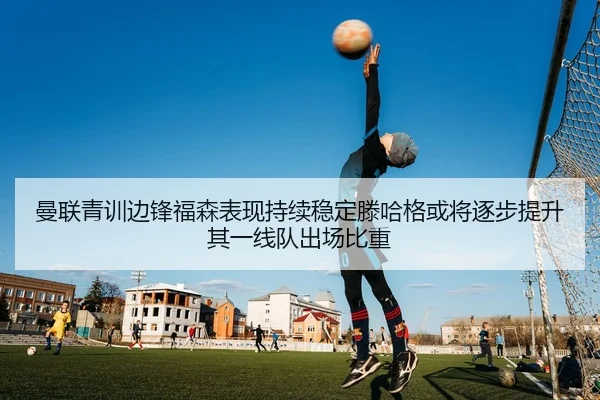 曼联青训边锋福森表现持续稳定滕哈格或将逐步提升其一线队出场比重